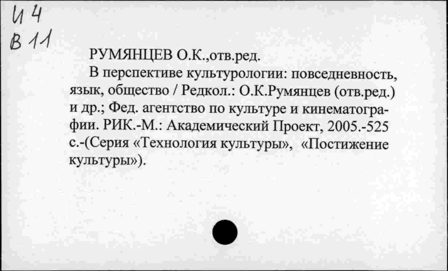 ﻿РУМЯНЦЕВ О.К.,отв.ред.
В перспективе культурологии: повседневность, язык, общество / Редкол.: О.К.Румянцев (отв.ред.) и др.; Фед. агентство по культуре и кинематографии. РИК.-М.: Академический Проект, 2005.-525 с.-(Серия «Технология культуры», «Постижение культуры»).